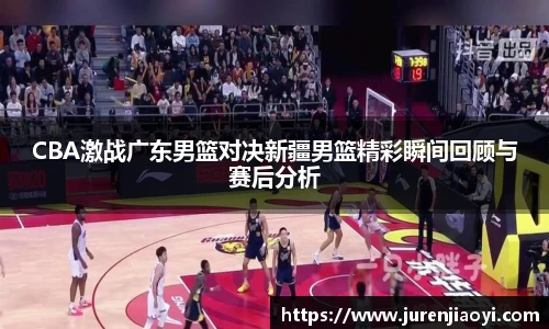 CBA激战广东男篮对决新疆男篮精彩瞬间回顾与赛后分析