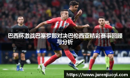 巴西杯激战巴塞罗那对决巴伦西亚精彩赛事回顾与分析